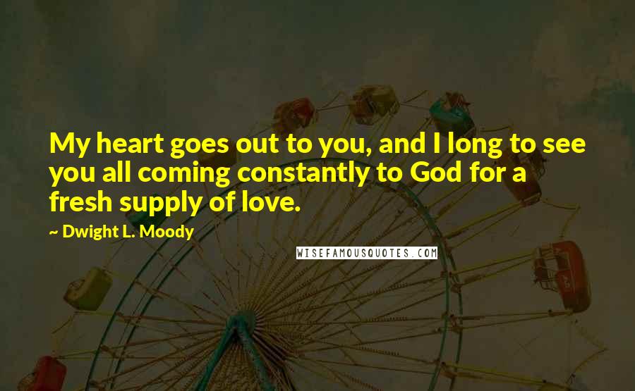 Dwight L. Moody Quotes: My heart goes out to you, and I long to see you all coming constantly to God for a fresh supply of love.