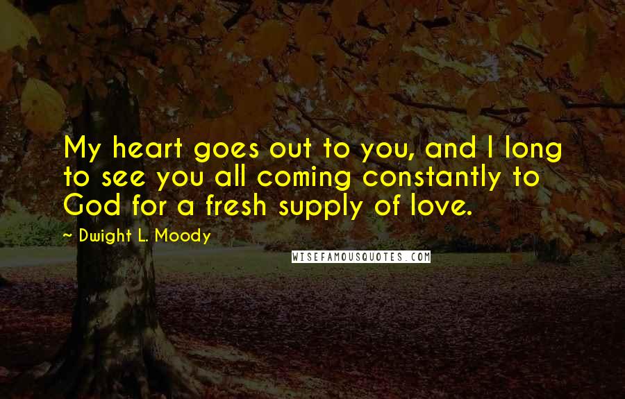 Dwight L. Moody Quotes: My heart goes out to you, and I long to see you all coming constantly to God for a fresh supply of love.