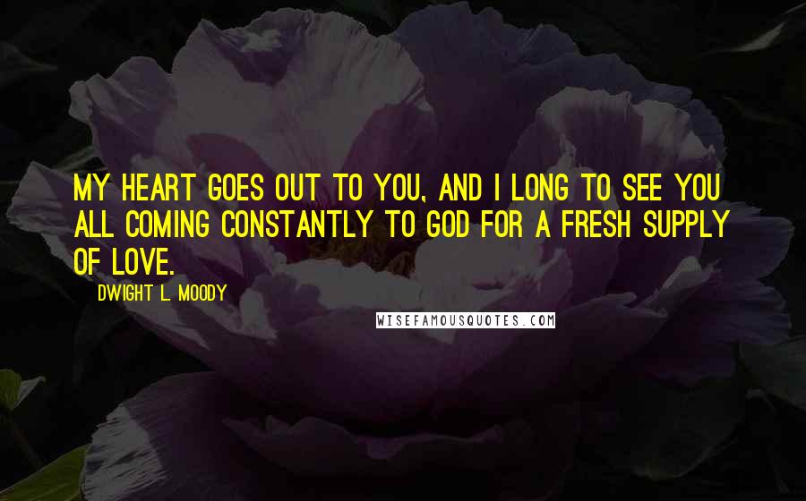 Dwight L. Moody Quotes: My heart goes out to you, and I long to see you all coming constantly to God for a fresh supply of love.