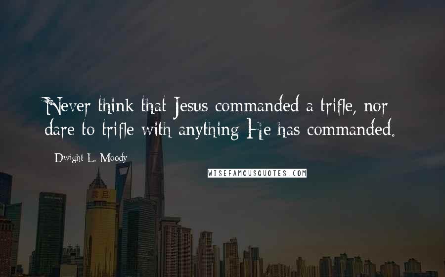 Dwight L. Moody Quotes: Never think that Jesus commanded a trifle, nor dare to trifle with anything He has commanded.