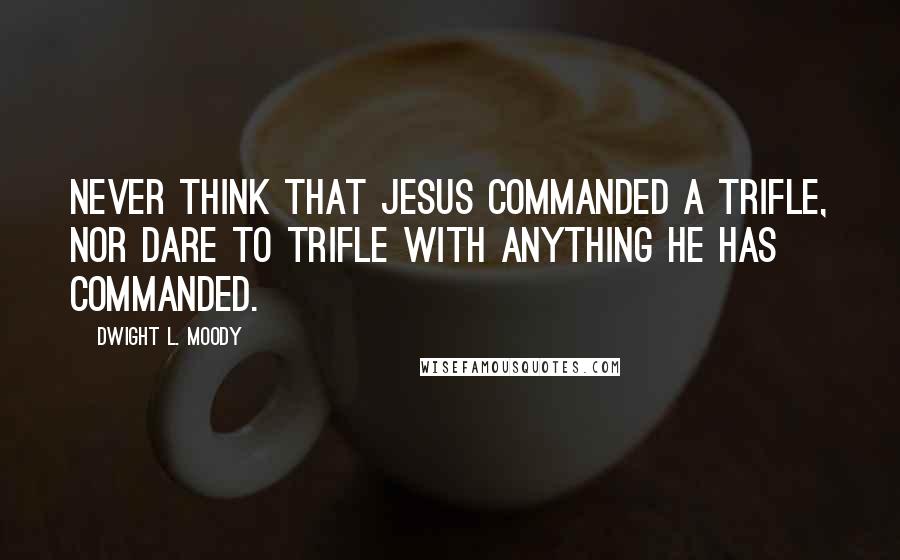 Dwight L. Moody Quotes: Never think that Jesus commanded a trifle, nor dare to trifle with anything He has commanded.