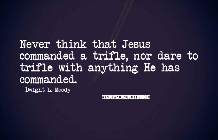 Dwight L. Moody Quotes: Never think that Jesus commanded a trifle, nor dare to trifle with anything He has commanded.