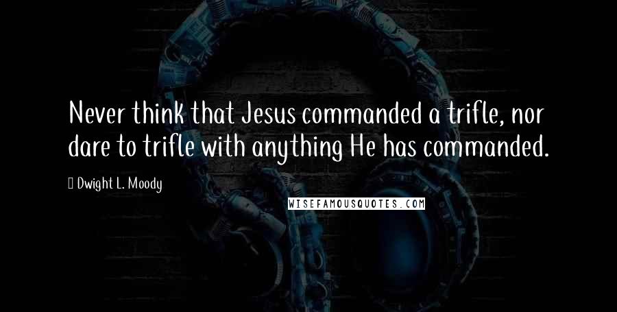 Dwight L. Moody Quotes: Never think that Jesus commanded a trifle, nor dare to trifle with anything He has commanded.