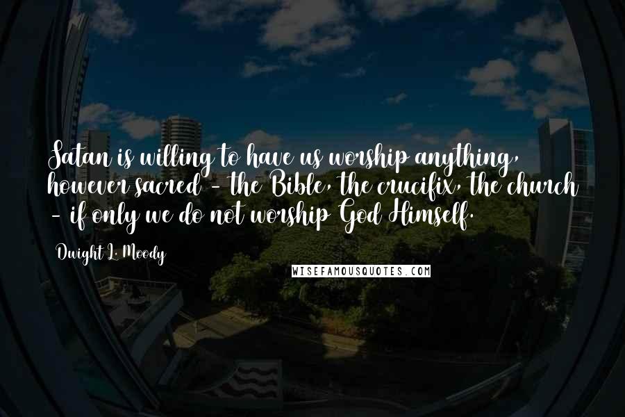 Dwight L. Moody Quotes: Satan is willing to have us worship anything, however sacred - the Bible, the crucifix, the church - if only we do not worship God Himself.