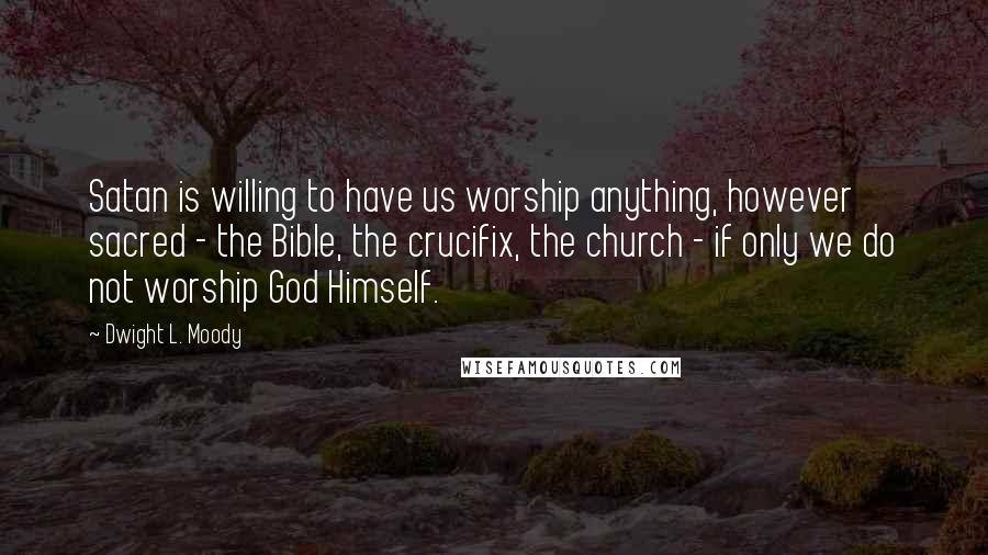 Dwight L. Moody Quotes: Satan is willing to have us worship anything, however sacred - the Bible, the crucifix, the church - if only we do not worship God Himself.