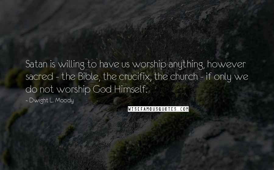 Dwight L. Moody Quotes: Satan is willing to have us worship anything, however sacred - the Bible, the crucifix, the church - if only we do not worship God Himself.