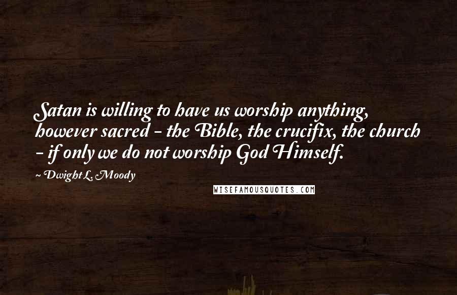 Dwight L. Moody Quotes: Satan is willing to have us worship anything, however sacred - the Bible, the crucifix, the church - if only we do not worship God Himself.