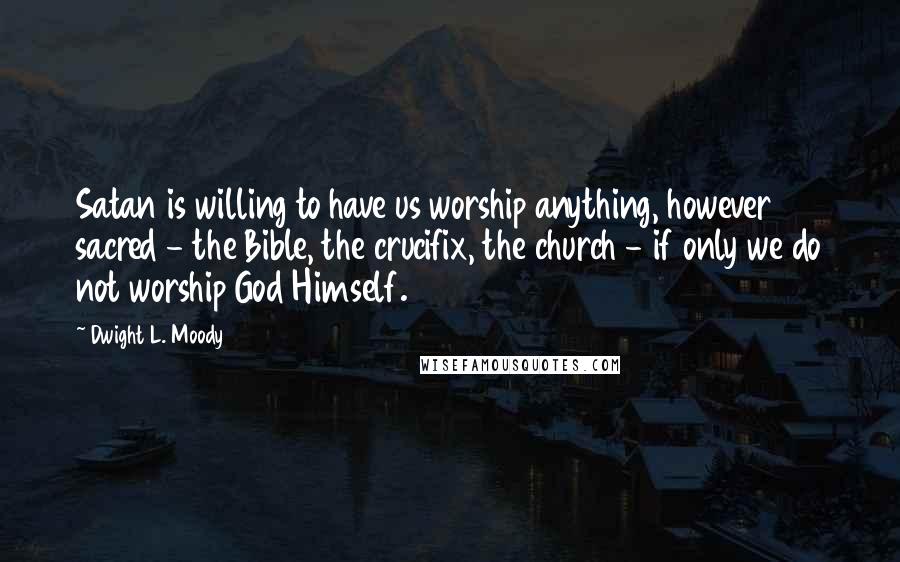 Dwight L. Moody Quotes: Satan is willing to have us worship anything, however sacred - the Bible, the crucifix, the church - if only we do not worship God Himself.