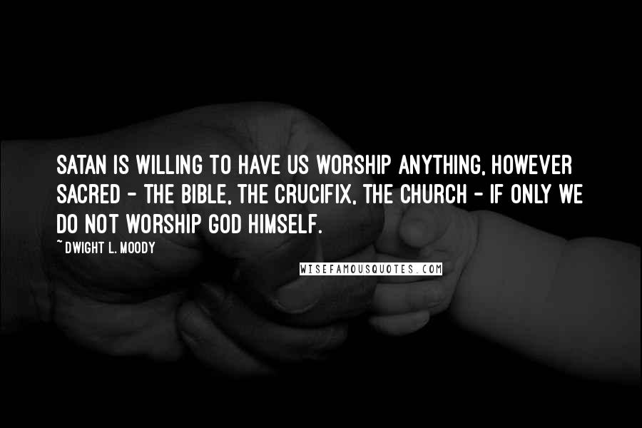 Dwight L. Moody Quotes: Satan is willing to have us worship anything, however sacred - the Bible, the crucifix, the church - if only we do not worship God Himself.