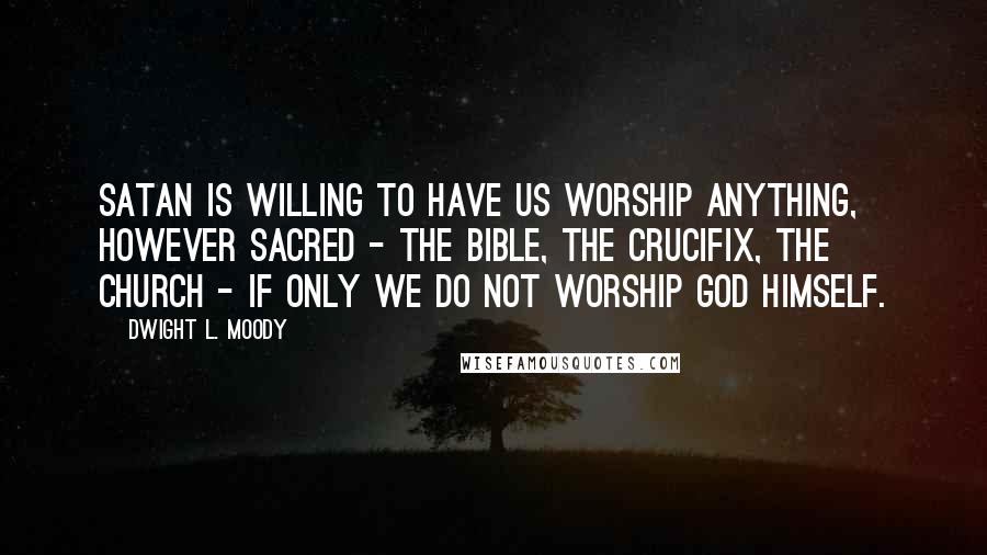 Dwight L. Moody Quotes: Satan is willing to have us worship anything, however sacred - the Bible, the crucifix, the church - if only we do not worship God Himself.