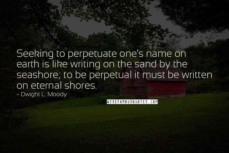 Dwight L. Moody Quotes: Seeking to perpetuate one's name on earth is like writing on the sand by the seashore; to be perpetual it must be written on eternal shores.