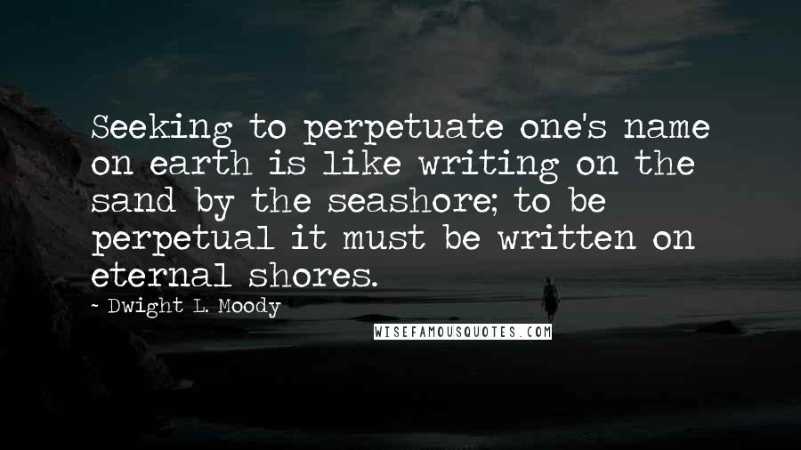 Dwight L. Moody Quotes: Seeking to perpetuate one's name on earth is like writing on the sand by the seashore; to be perpetual it must be written on eternal shores.