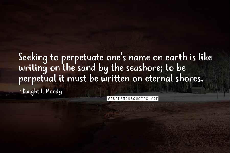 Dwight L. Moody Quotes: Seeking to perpetuate one's name on earth is like writing on the sand by the seashore; to be perpetual it must be written on eternal shores.