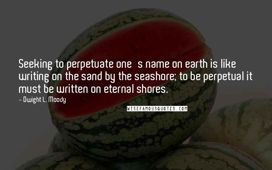 Dwight L. Moody Quotes: Seeking to perpetuate one's name on earth is like writing on the sand by the seashore; to be perpetual it must be written on eternal shores.