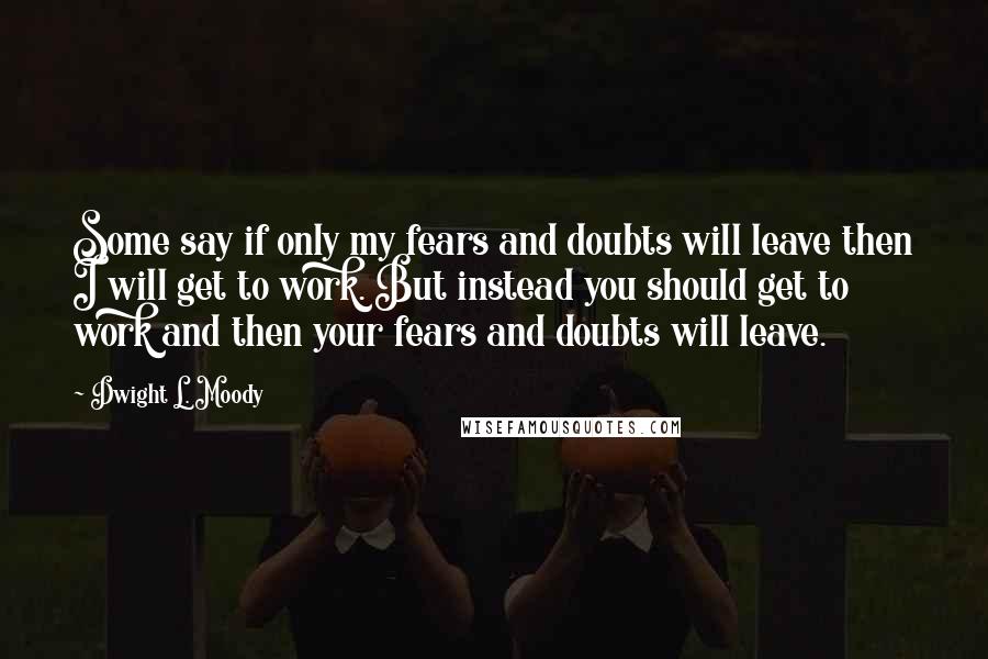 Dwight L. Moody Quotes: Some say if only my fears and doubts will leave then I will get to work. But instead you should get to work and then your fears and doubts will leave.