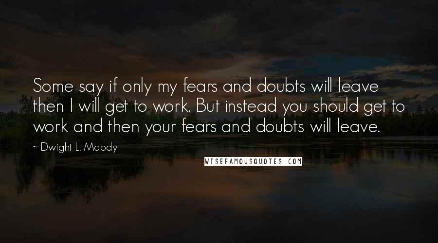 Dwight L. Moody Quotes: Some say if only my fears and doubts will leave then I will get to work. But instead you should get to work and then your fears and doubts will leave.