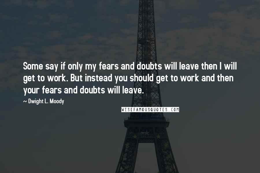 Dwight L. Moody Quotes: Some say if only my fears and doubts will leave then I will get to work. But instead you should get to work and then your fears and doubts will leave.