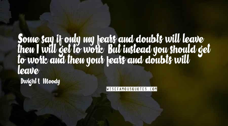 Dwight L. Moody Quotes: Some say if only my fears and doubts will leave then I will get to work. But instead you should get to work and then your fears and doubts will leave.