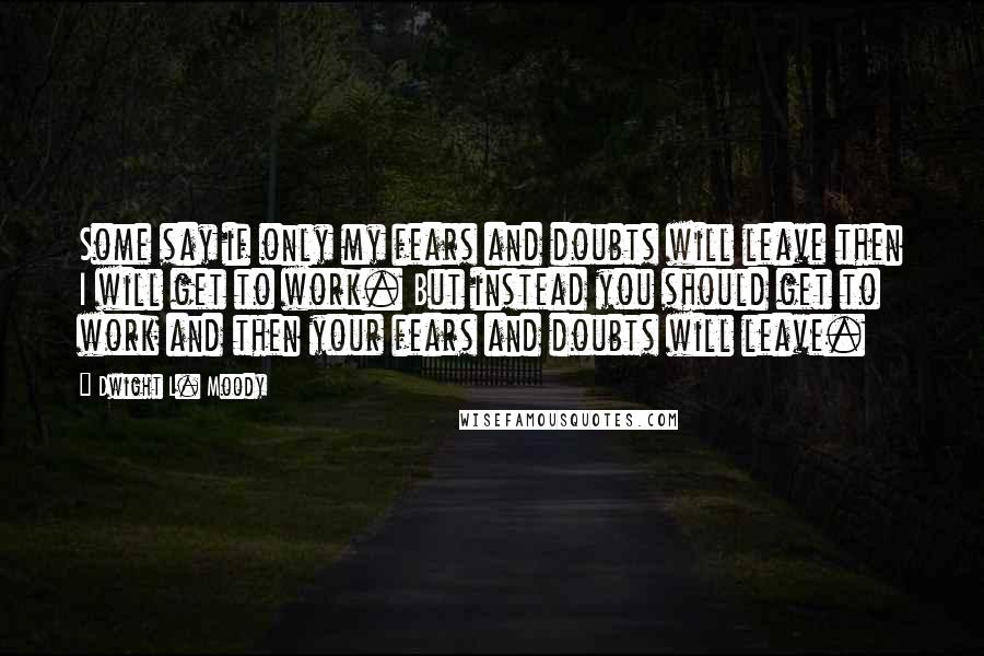 Dwight L. Moody Quotes: Some say if only my fears and doubts will leave then I will get to work. But instead you should get to work and then your fears and doubts will leave.