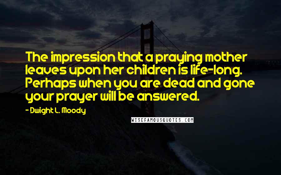 Dwight L. Moody Quotes: The impression that a praying mother leaves upon her children is life-long. Perhaps when you are dead and gone your prayer will be answered.