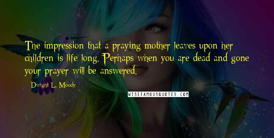 Dwight L. Moody Quotes: The impression that a praying mother leaves upon her children is life-long. Perhaps when you are dead and gone your prayer will be answered.