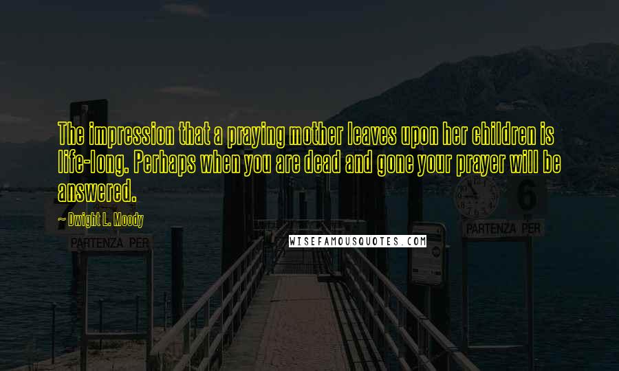 Dwight L. Moody Quotes: The impression that a praying mother leaves upon her children is life-long. Perhaps when you are dead and gone your prayer will be answered.