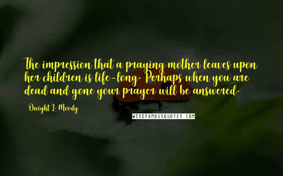 Dwight L. Moody Quotes: The impression that a praying mother leaves upon her children is life-long. Perhaps when you are dead and gone your prayer will be answered.