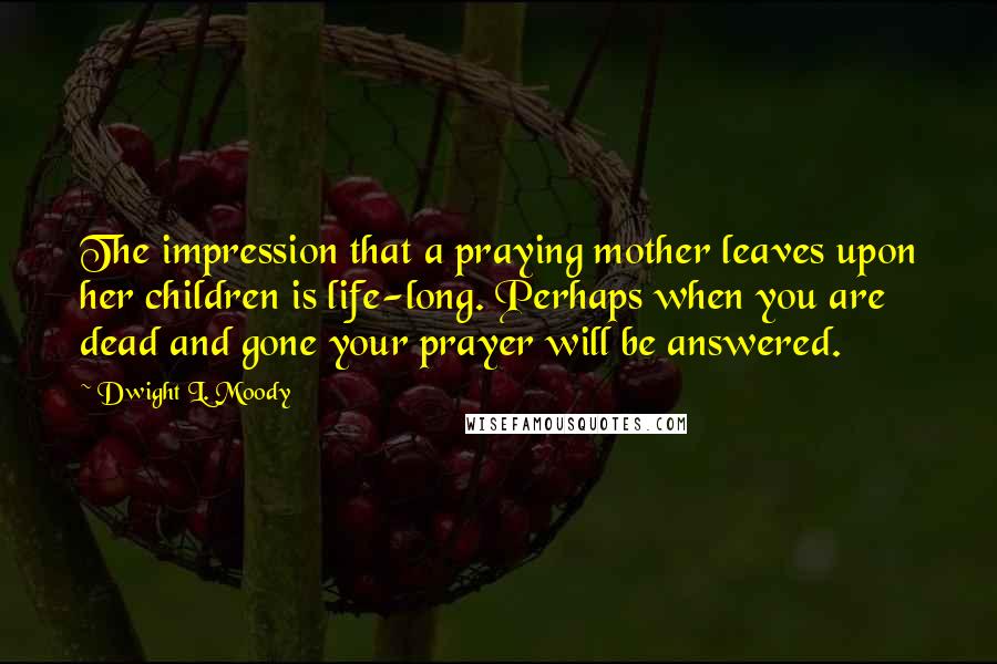 Dwight L. Moody Quotes: The impression that a praying mother leaves upon her children is life-long. Perhaps when you are dead and gone your prayer will be answered.