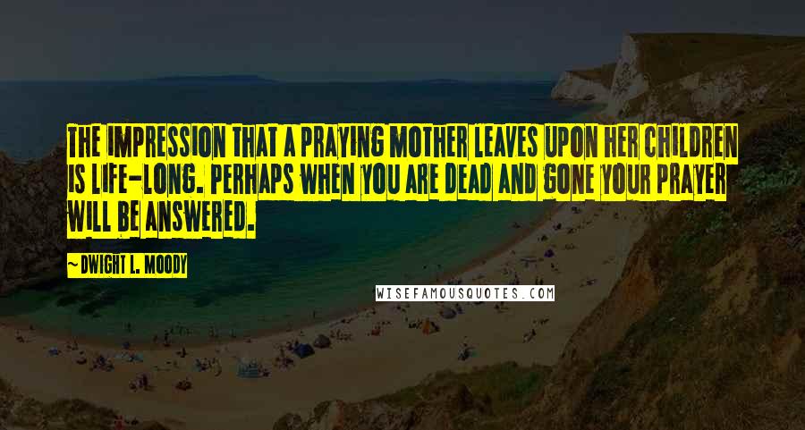 Dwight L. Moody Quotes: The impression that a praying mother leaves upon her children is life-long. Perhaps when you are dead and gone your prayer will be answered.
