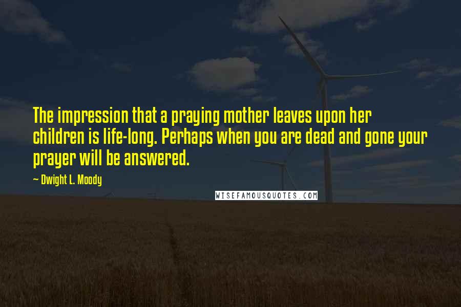 Dwight L. Moody Quotes: The impression that a praying mother leaves upon her children is life-long. Perhaps when you are dead and gone your prayer will be answered.