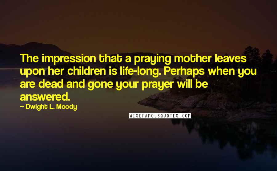 Dwight L. Moody Quotes: The impression that a praying mother leaves upon her children is life-long. Perhaps when you are dead and gone your prayer will be answered.