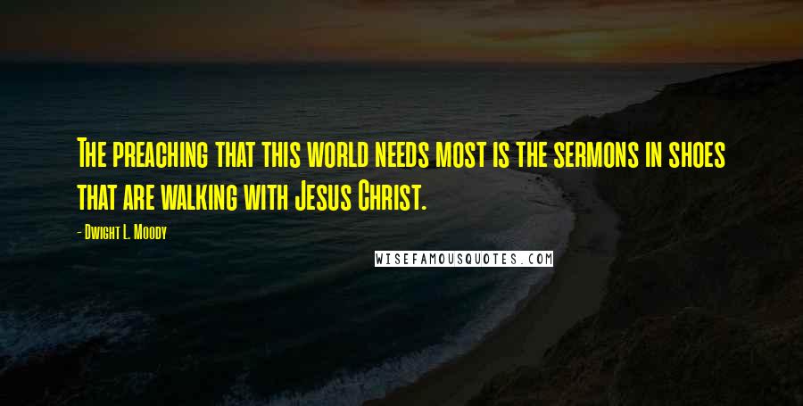 Dwight L. Moody Quotes: The preaching that this world needs most is the sermons in shoes that are walking with Jesus Christ.