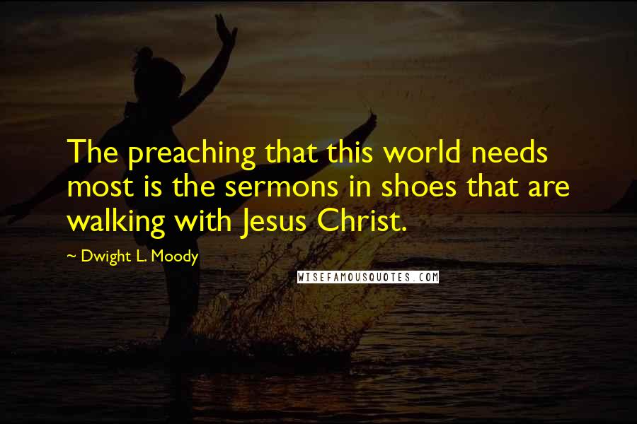 Dwight L. Moody Quotes: The preaching that this world needs most is the sermons in shoes that are walking with Jesus Christ.