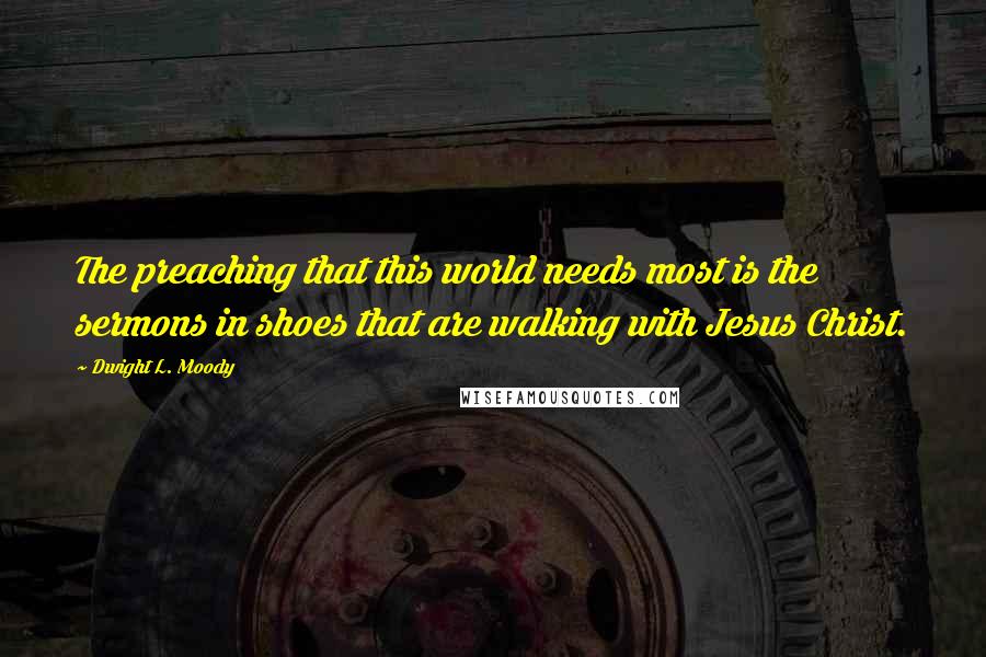 Dwight L. Moody Quotes: The preaching that this world needs most is the sermons in shoes that are walking with Jesus Christ.