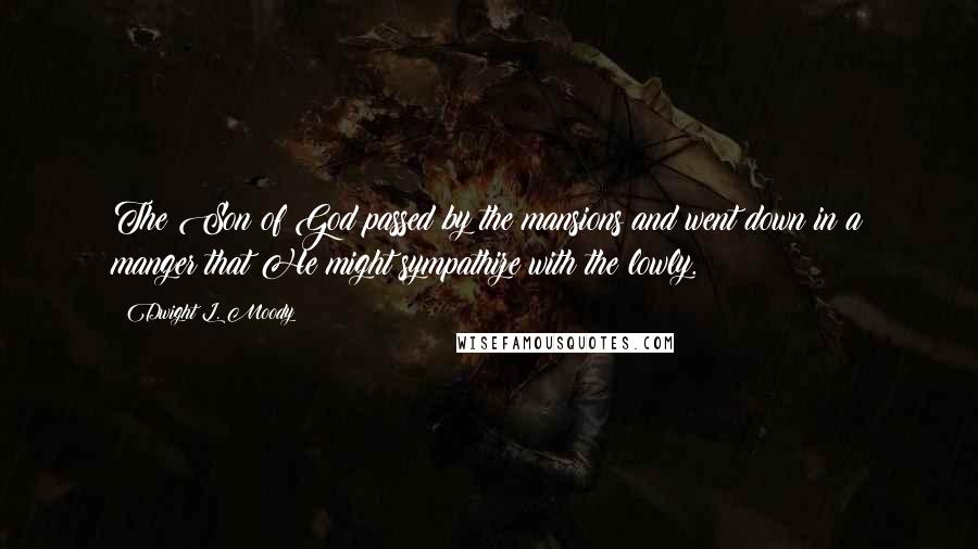 Dwight L. Moody Quotes: The Son of God passed by the mansions and went down in a manger that He might sympathize with the lowly.