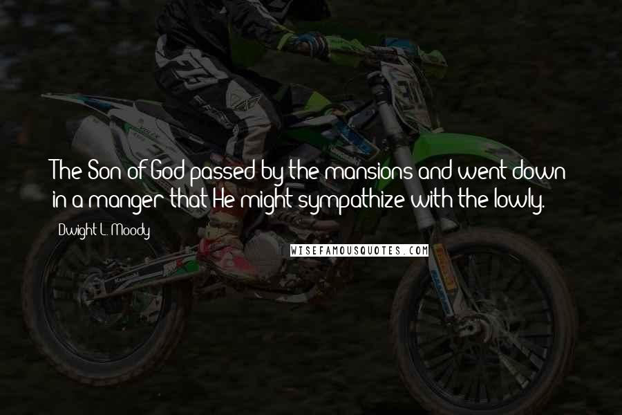 Dwight L. Moody Quotes: The Son of God passed by the mansions and went down in a manger that He might sympathize with the lowly.