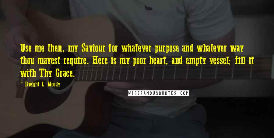 Dwight L. Moody Quotes: Use me then, my Saviour for whatever purpose and whatever way thou mayest require. Here is my poor heart, and empty vessel; fill it with Thy Grace.