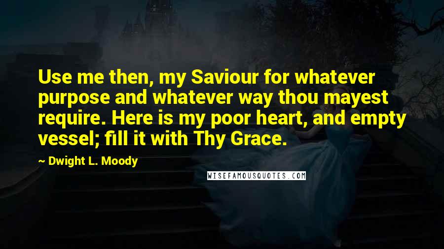 Dwight L. Moody Quotes: Use me then, my Saviour for whatever purpose and whatever way thou mayest require. Here is my poor heart, and empty vessel; fill it with Thy Grace.