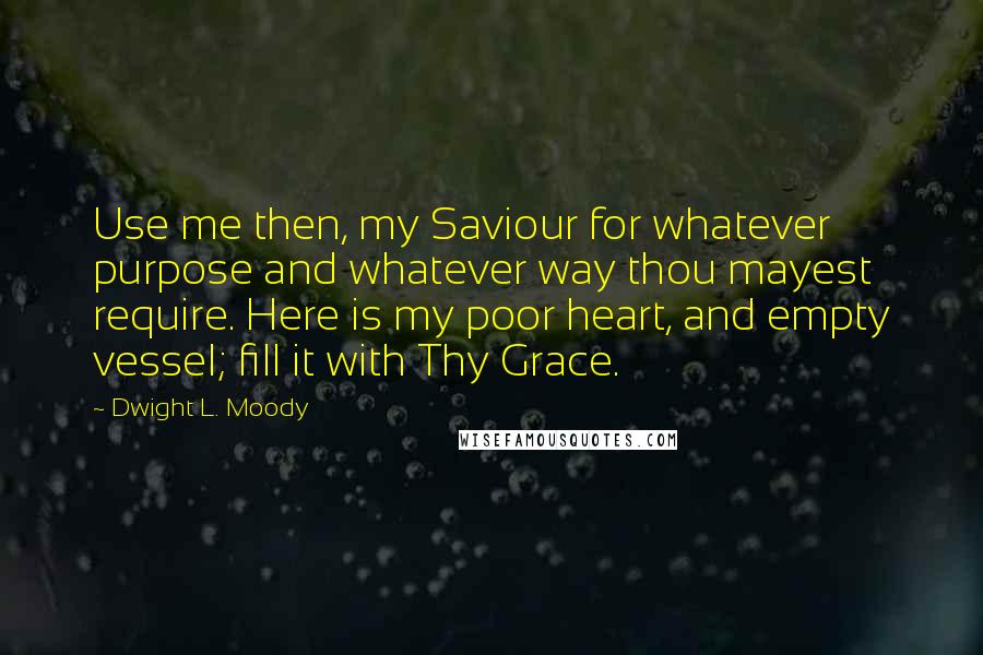 Dwight L. Moody Quotes: Use me then, my Saviour for whatever purpose and whatever way thou mayest require. Here is my poor heart, and empty vessel; fill it with Thy Grace.