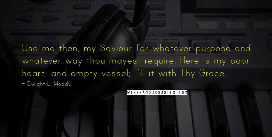 Dwight L. Moody Quotes: Use me then, my Saviour for whatever purpose and whatever way thou mayest require. Here is my poor heart, and empty vessel; fill it with Thy Grace.