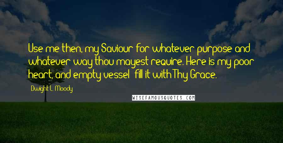 Dwight L. Moody Quotes: Use me then, my Saviour for whatever purpose and whatever way thou mayest require. Here is my poor heart, and empty vessel; fill it with Thy Grace.