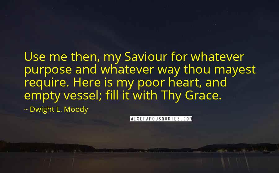 Dwight L. Moody Quotes: Use me then, my Saviour for whatever purpose and whatever way thou mayest require. Here is my poor heart, and empty vessel; fill it with Thy Grace.