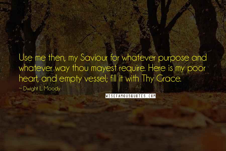 Dwight L. Moody Quotes: Use me then, my Saviour for whatever purpose and whatever way thou mayest require. Here is my poor heart, and empty vessel; fill it with Thy Grace.