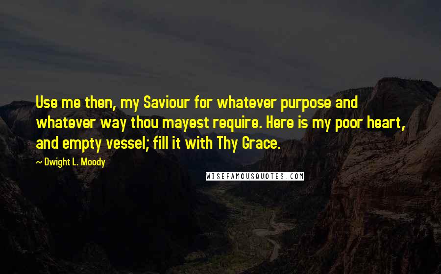 Dwight L. Moody Quotes: Use me then, my Saviour for whatever purpose and whatever way thou mayest require. Here is my poor heart, and empty vessel; fill it with Thy Grace.