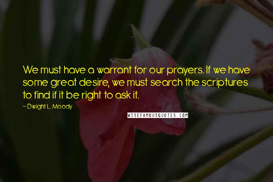 Dwight L. Moody Quotes: We must have a warrant for our prayers. If we have some great desire, we must search the scriptures to find if it be right to ask it.