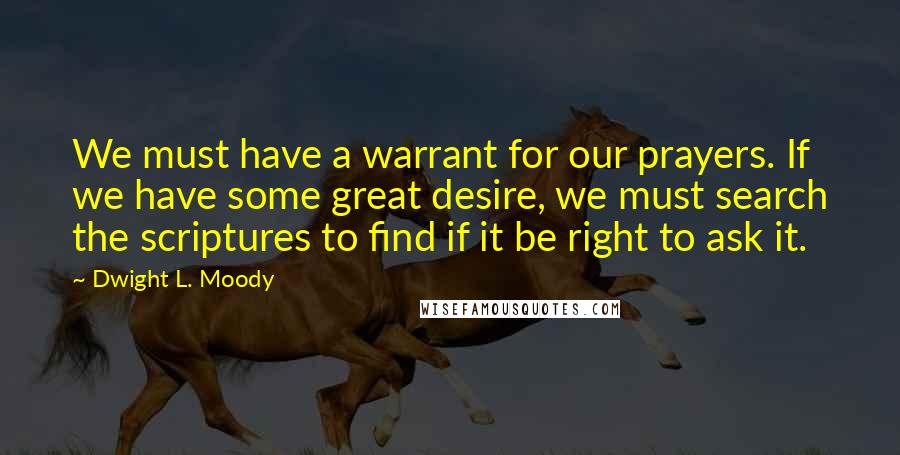 Dwight L. Moody Quotes: We must have a warrant for our prayers. If we have some great desire, we must search the scriptures to find if it be right to ask it.