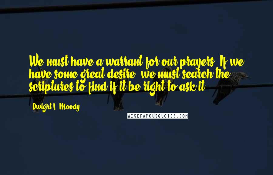 Dwight L. Moody Quotes: We must have a warrant for our prayers. If we have some great desire, we must search the scriptures to find if it be right to ask it.