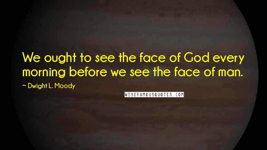 Dwight L. Moody Quotes: We ought to see the face of God every morning before we see the face of man.