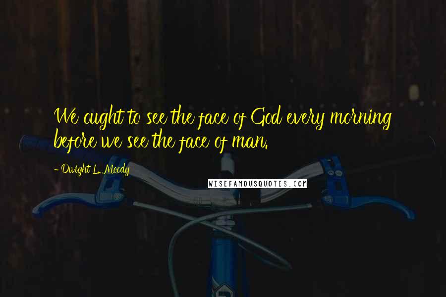 Dwight L. Moody Quotes: We ought to see the face of God every morning before we see the face of man.