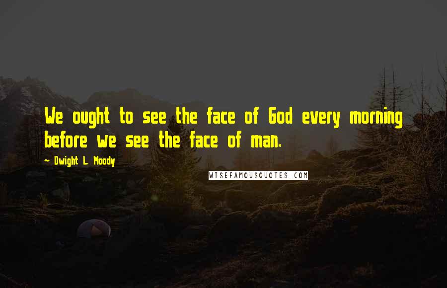 Dwight L. Moody Quotes: We ought to see the face of God every morning before we see the face of man.